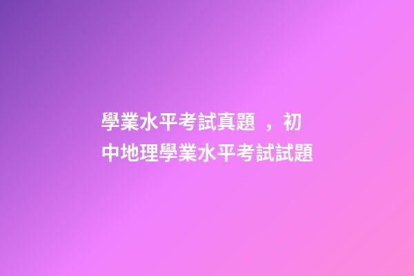 學業水平考試真題，初中地理(會考中考)學業水平考試試題-第1張-觀點-玄機派